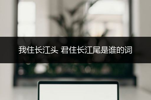 我住长江头 君住长江尾是谁的词